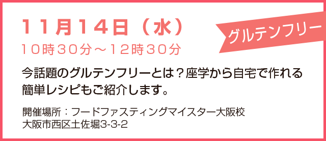 11月14日(水)10時30分~12時30分「グルテンフリー」今話題のグルテンフリーとは?座学から自宅で作れる簡単レシピもご紹介します。開催場所:フードファスティングマイスター大阪校、大阪市西区土佐堀3-3-2