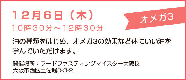 12月6日(木)10時30分~12時30分「オメガ3」油の種類をはじめ、オメガ3の効果など体にいい油を学んでいただけます。開催場所:フードファスティングマイスター大阪校、大阪市西区土佐堀3-3-2