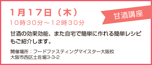 1月17日(木)10時30分~12時30分 甘酒講座 甘酒の効果効能、また自宅で簡単に作れる簡単レシピもご紹介します。 開催場所:フードファスティングマイスター大阪校、大阪市西区土佐堀3-3-2